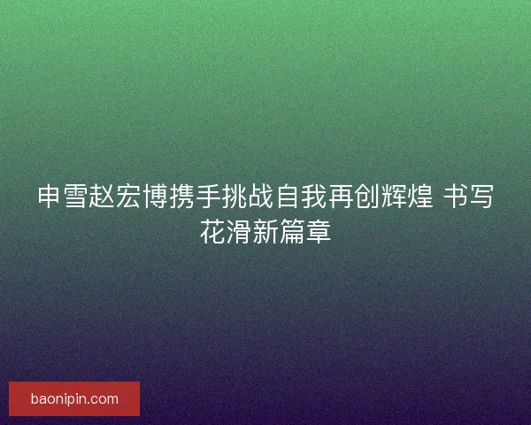 申雪赵宏博携手挑战自我再创辉煌 书写花滑新篇章