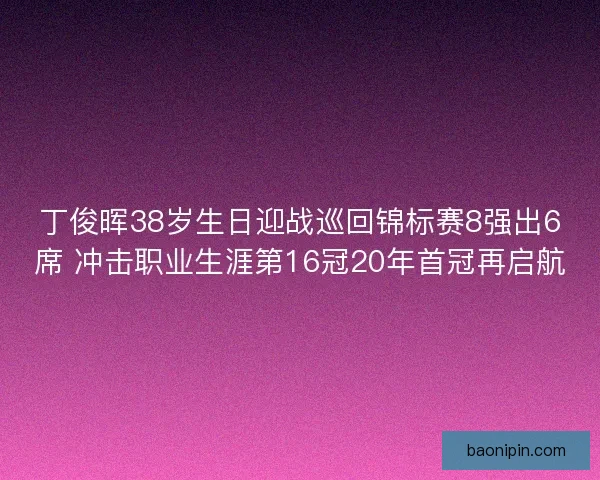 丁俊晖38岁生日迎战巡回锦标赛8强出6席 冲击职业生涯第16冠20年首冠再启航