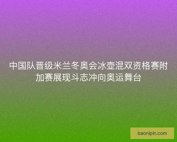 中国队晋级米兰冬奥会冰壶混双资格赛附加赛展现斗志冲向奥运舞台