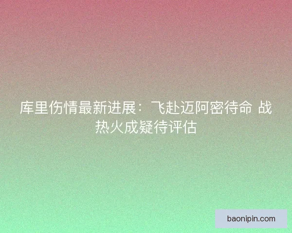 库里伤情最新进展：飞赴迈阿密待命 战热火成疑待评估