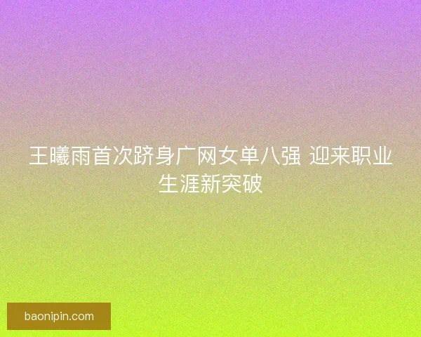 王曦雨首次跻身广网女单八强 迎来职业生涯新突破