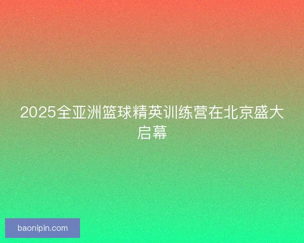 2025全亚洲篮球精英训练营在北京盛大启幕