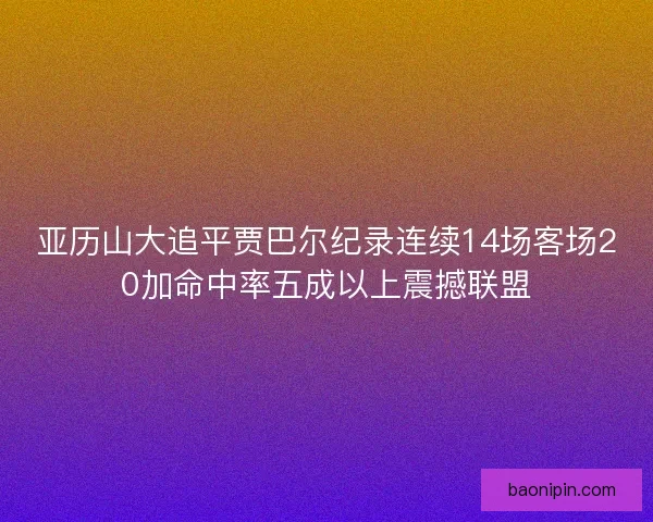 亚历山大追平贾巴尔纪录连续14场客场20加命中率五成以上震撼联盟