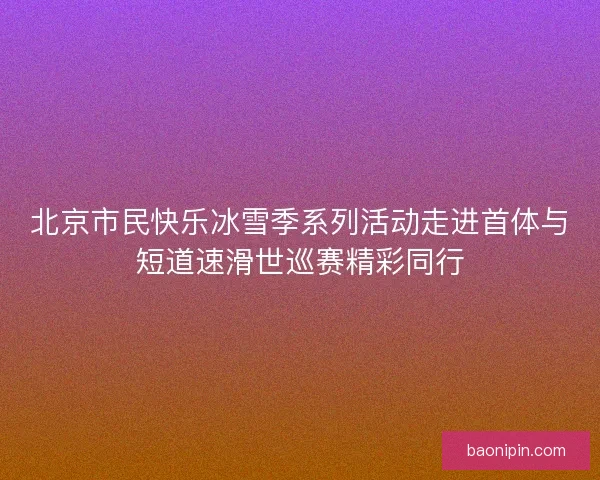 北京市民快乐冰雪季系列活动走进首体与短道速滑世巡赛精彩同行