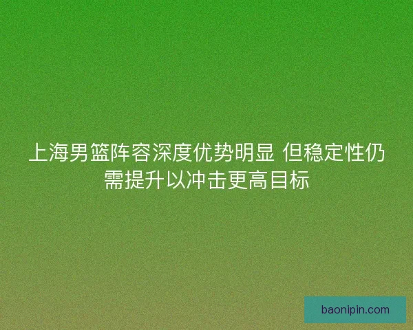 上海男篮阵容深度优势明显 但稳定性仍需提升以冲击更高目标