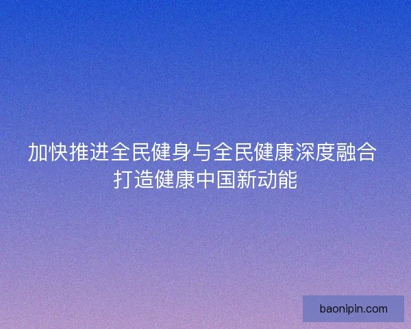加快推进全民健身与全民健康深度融合 打造健康中国新动能
