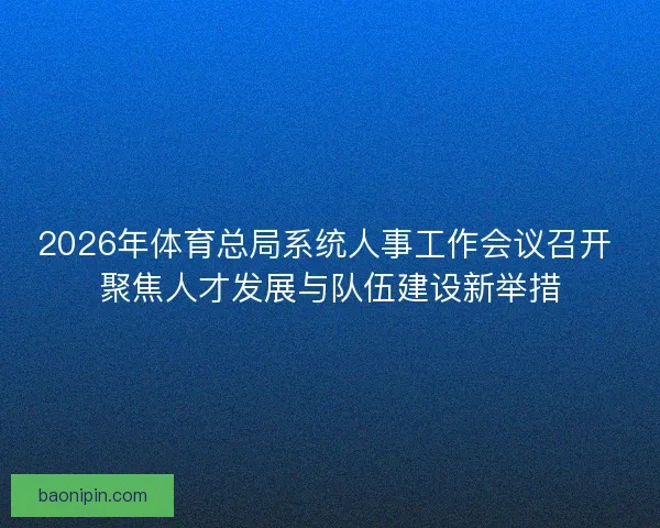 2026年体育总局系统人事工作会议召开 聚焦人才发展与队伍建设新举措