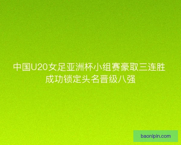 中国U20女足亚洲杯小组赛豪取三连胜 成功锁定头名晋级八强