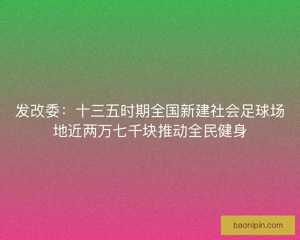 发改委：十三五时期全国新建社会足球场地近两万七千块推动全民健身