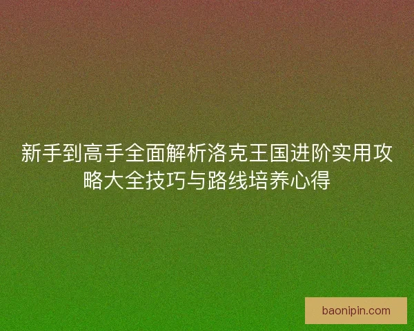 新手到高手全面解析洛克王国进阶实用攻略大全技巧与路线培养心得