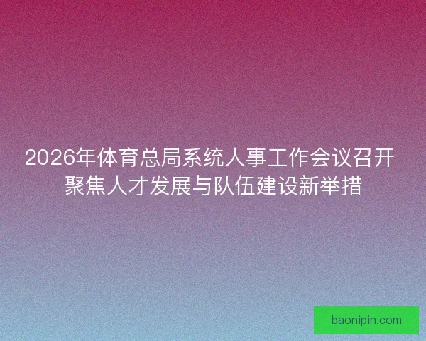 2026年体育总局系统人事工作会议召开 聚焦人才发展与队伍建设新举措