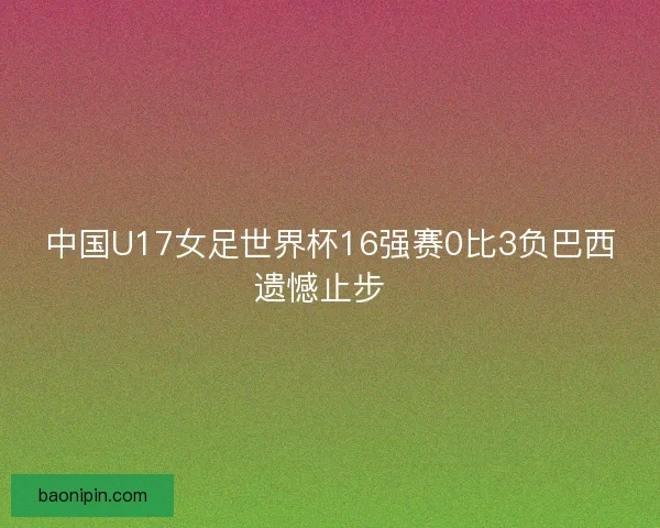 中国U17女足世界杯16强赛0比3负巴西遗憾止步  