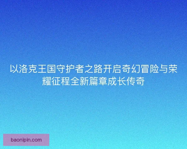 以洛克王国守护者之路开启奇幻冒险与荣耀征程全新篇章成长传奇