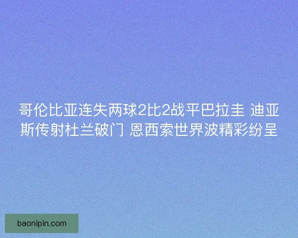哥伦比亚连失两球2比2战平巴拉圭 迪亚斯传射杜兰破门 恩西索世界波精彩纷呈