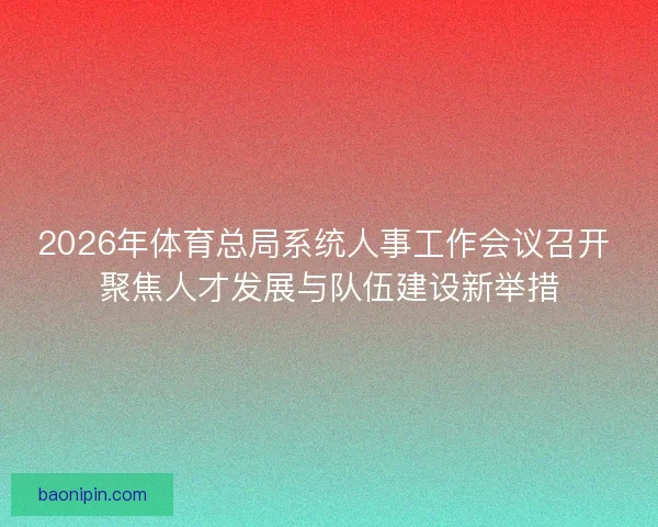 2026年体育总局系统人事工作会议召开 聚焦人才发展与队伍建设新举措