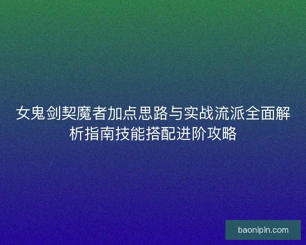 女鬼剑契魔者加点思路与实战流派全面解析指南技能搭配进阶攻略